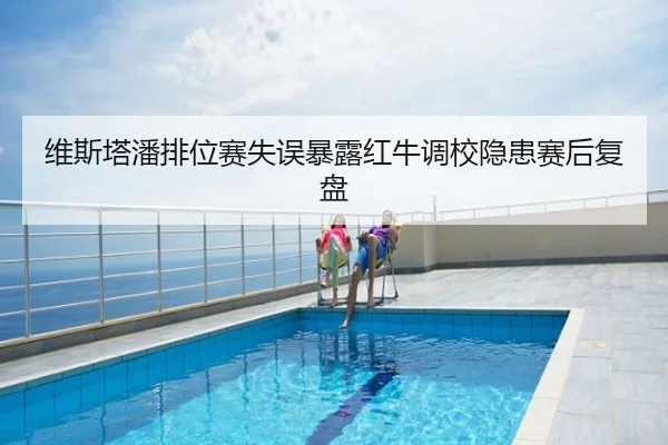 维斯塔潘排位赛失误暴露红牛调校隐患赛后复盘